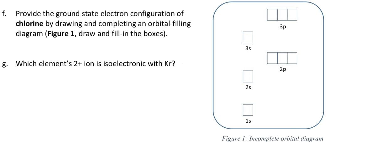 f. Provide the ground state electron configuration of
chlorine by drawing and completing an orbital-filling
diagram (Figure 1, draw and fill-in the boxes).
Зр
3s
g.
Which element's 2+ ion is isoelectronic with Kr?
2p
2s
1s
Figure 1: Incomplete orbital diagram
