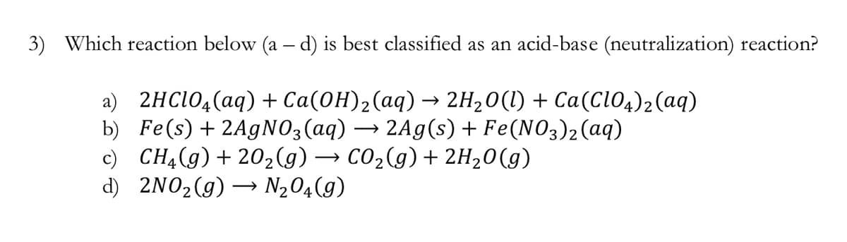 3) Which reaction below (a – d) is best classified as an acid-base (neutralization) reaction?
a) 2HC104(aq) + Ca(0H)2(aq) → 2H20(1) + Ca(Cio4)2(aq)
b) Fe(s) + 2AgNO3(aq) → 2Ag(s) + Fe(NO3)2(aq)
c) CHĄ(g)+ 202(g) → CO2(g)+ 2H,0(g)
d) 2NO2(g)
→ N204(g)
