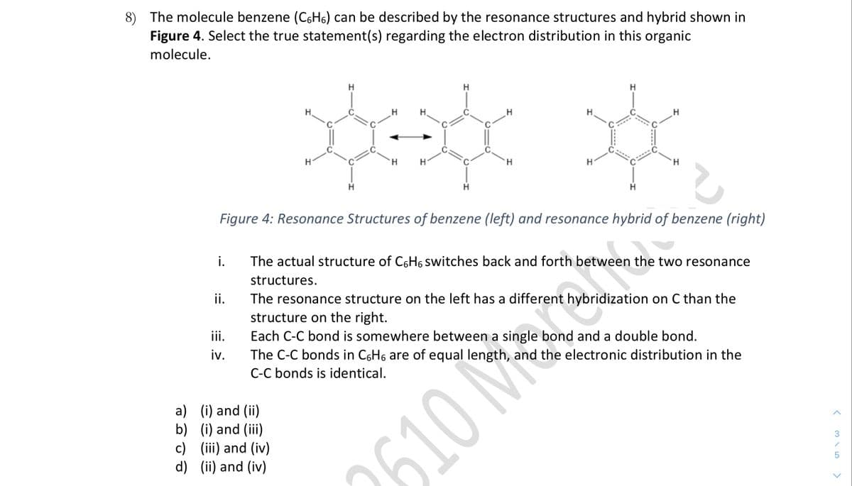 8) The molecule benzene (C6H6) can be described by the resonance structures and hybrid shown in
Figure 4. Select the true statement(s) regarding the electron distribution in this organic
molecule.
H
H
H
H.
H.
H
H.
H.
H
H
Figure 4: Resonance Structures of benzene (left) and resonance hybrid of benzene (right)
s
i.
The actual structure of C6H6 switches back and forth between the two resonance
structures.
ii.
The resonance structure on the left has a different hybridization on C than the
structure on the right.
iii.
Each C-C bond is somewhere between a single bond and a double bond.
iv.
The C-C bonds in C6H6 are of equal length, and the electronic distribution in the
C-C bonds is identical.
a) (i) and (ii)
b) (i) and (iii)
c) (iii) and (iv)
d) (ii) and (iv)
3
2610 M
>
