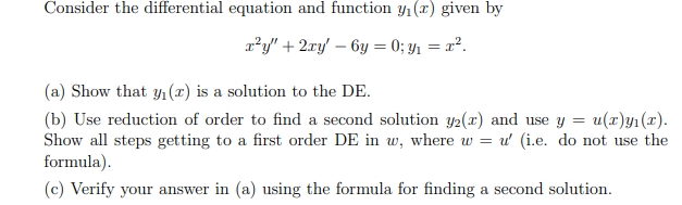 Consider the differential equation and function Yı(x) given by
r²y" + 2ry' – 6y = 0; y1 = x².
(a) Show that y1(x) is a solution to the DE.
(b) Use reduction of order to find a second solution y2(x) and use y = u(r)y1(x).
Show all steps getting to a first order DE in w, where w = u' (i.e. do not use the
formula).
(c) Verify your answer in (a) using the formula for finding a second solution.
