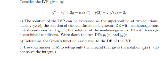 Consider the IVP given by
y" – 3y' – 2y = cos(e*); y(2) = 2, y'(2) = 2.
a) The solution of the IVP can be expressed as the superposition of two solutions,
namely yh (x), the solution of the associated homogeneous DE with nonhomogeneous
initial conditions, and y,(x), the solution of the nonhomogeneous DE with homoge-
neous initial conditions. Write down the two DEs y, (x) and y,(x).
b) Determine the Green's function associated to the DE of the IVP.
c) Use your answer in b) to set-up only the integral that gives the solution Yp(x) (do
not solve the integral).
