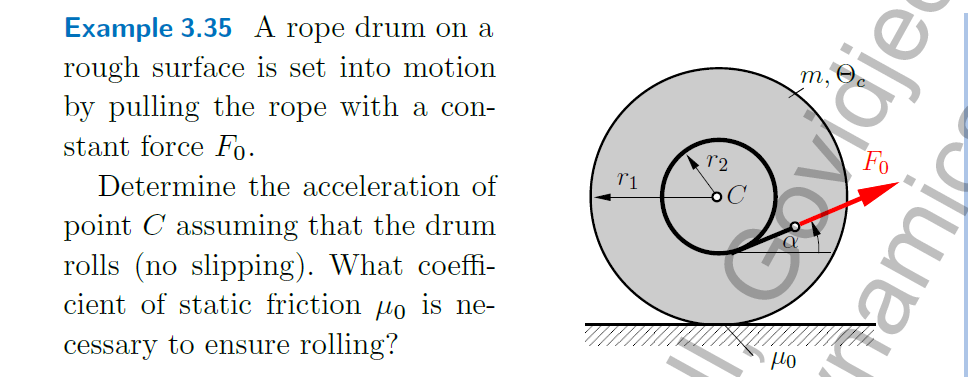 Example 3.35 A rope drum on a
rough surface is set into motion
by pulling the rope with a con-
т,
stant force Fo.
Fo
Determine the acceleration of
point C assuming that the drum
rolls (no slipping). What coeffi-
cient of static friction µo is ne-
cessary to ensure rolling?
yldje
namic
