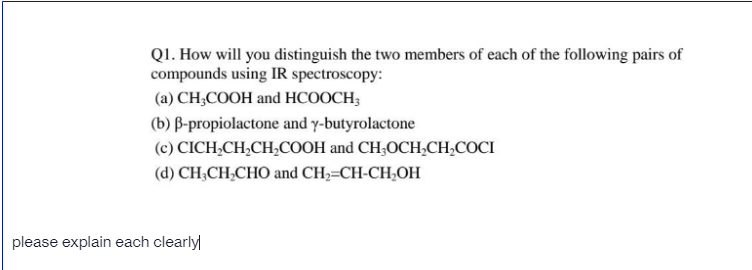 Q1. How will you distinguish the two members of each of the following pairs of
compounds using IR spectroscopy:
(a) CH;COOH and HCOOCH;
(b) B-propiolactone and y-butyrolactone
(c) CICH,CH,CH;COOH and CH;OCH,CH,COCI
(d) CH,CH,CHO and CH,=CH-CH,OH
please explain each clearly
