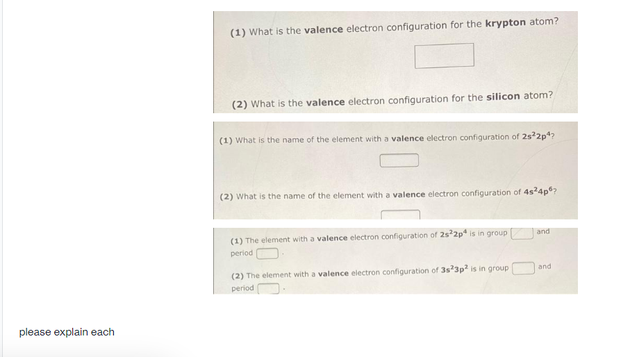 (1) What is the valence electron configuration for the krypton atom?
(2) What is the valence electron configuration for the silicon atom?
(1) What is the name of the element with a valence electron configuration of 2s2p4?
(2) What is the name of the element with a valence electron configuration of 4s24p°?
(1) The element with a valence electron configuration of 2s22p4 is in group
and
period
(2) The element with a valence electron configuration of 3s23p² is in group
and
period
please explain each
