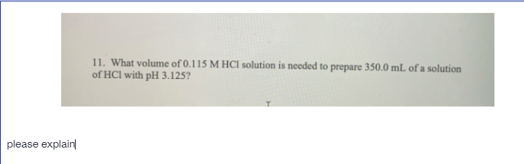 11. What volume of 0.115 M HCI solution is needed to prepare 350.0 mL of a solution
of HCl with pH 3.125?
please explain
