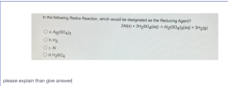 In the following Redox Reaction, which would be designated as the Reducing Agent?
2AI(s) + 3H2SO4(aq) -> Al2(SO4)3(aq) + 3H2(9)
O a. A12(SO4)3
O b. H2
OC AI
Od. H2SO4
please explain than give answer
