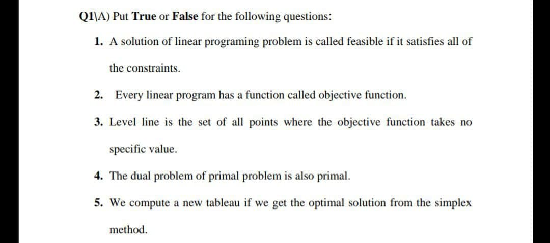 Q1\A) Put True or False for the following questions:
1. A solution of linear programing problem is called feasible if it satisfies all of
the constraints.
2. Every linear program has a function called objective function.
3. Level line is the set of all points where the objective function takes no
specific value.
4. The dual problem of primal problem is also primal.
5. We compute a new tableau if we get the optimal solution from the simplex
method.
