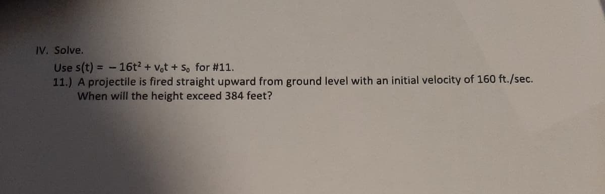 IV. Solve.
Use s(t) = -16t? + vot + So for #11.
11.) A projectile is fired straight upward from ground level with an initial velocity of 160 ft./sec.
When will the height exceed 384 feet?
