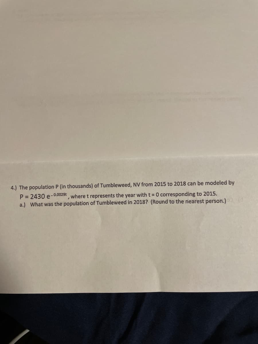 4.) The population P (in thousands) of Tumbleweed, NV from 2015 to 2018 can be modeled by
P = 2430 e-0.0029t where t represents the year with t = 0 corresponding to 2015.
a.) What was the population of Tumbleweed in 2018? (Round to the nearest person.)
