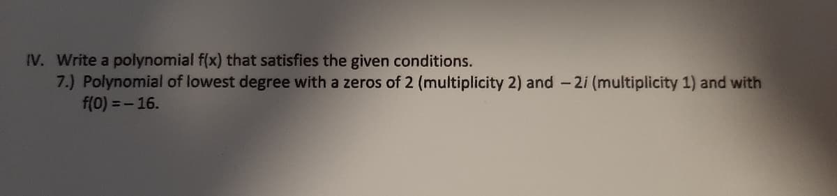 IV. Write a polynomial f(x) that satisfies the given conditions.
7.) Polynomial of lowest degree with a zeros of 2 (multiplicity 2) and - 2i (multiplicity 1) and with
f(0) =- 16.
