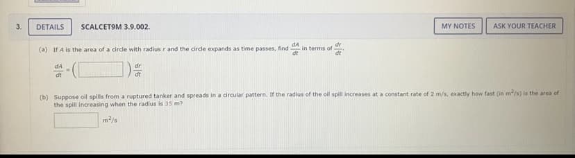 3.
DETAILS
SCALCET9M 3.9.002.
MY NOTES
ASK YOUR TEACHER
dA
in terms of
dt
dr
(a) If A is the area of a circle with radius r and the circle expands as time passes, find
dt
dA
dr
dt
dt
(b) Suppose oll spills from a ruptured tanker and spreads in a circular pattern. If the radius of the oil spill increases at a constant rate of 2 m/s, exactly how fast (in m/s) is the area of
the spill increasing when the radius is 35 m?
m2/s

