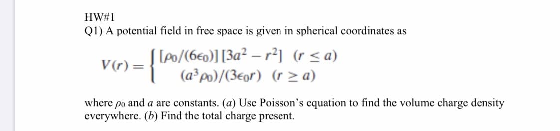 Q1) A potential field in free space is given in spherical coordinates as
V(r) = Po/(6e0)][3a² – r²] (r < a)
(a³po)/(3eor) (r > a)
where po and a are constants. (a) Use Poisson's equation to find the volume charge density
everywhere. (b) Find the total charge present.
