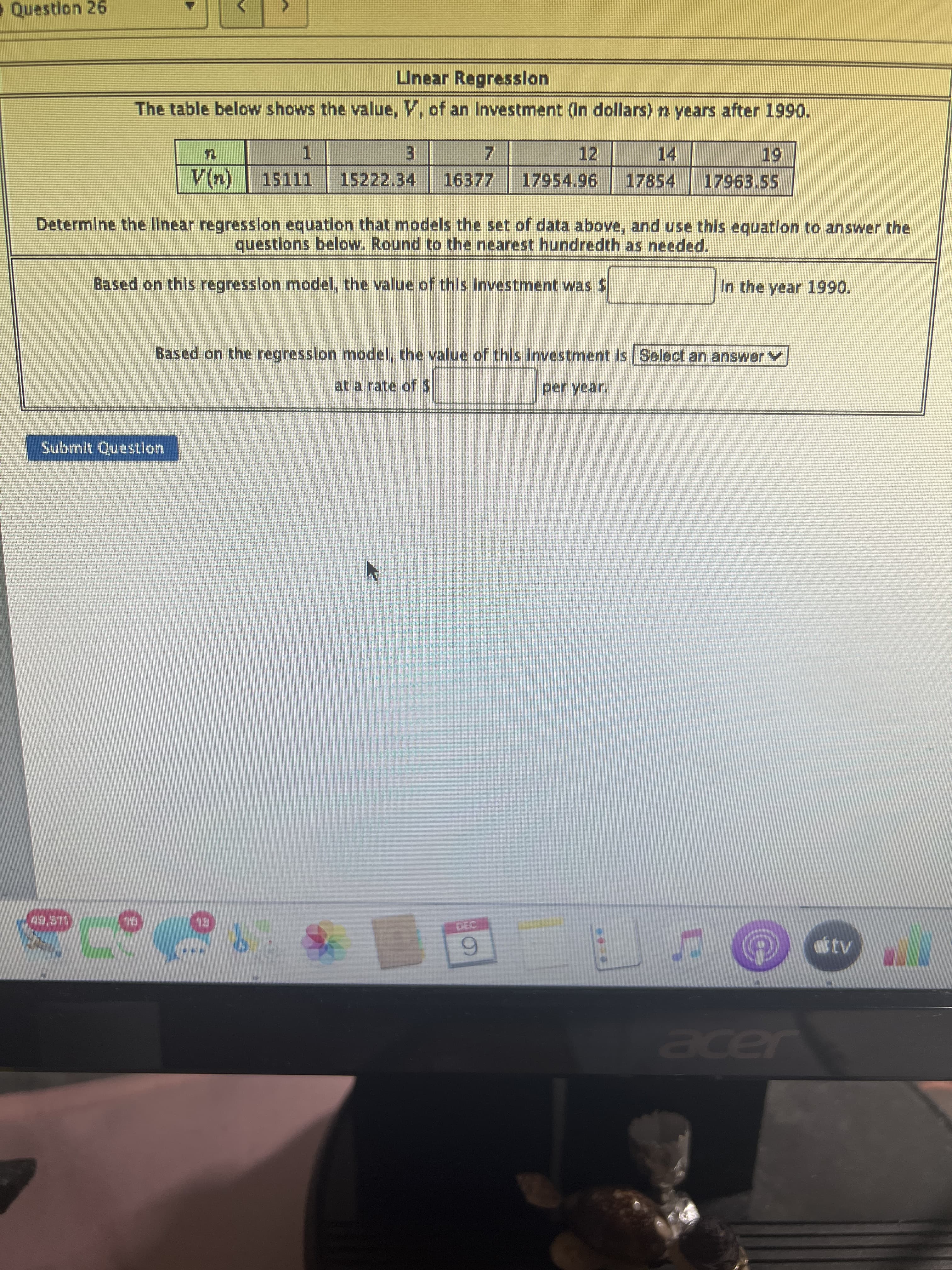 Question 26
Unear Regresslon
The table below shows the value, V, of an Investment (In dollars) n years after 1990.
12
14
1.
15222.34
3.
15111
17854
96
17963.55
(u))
Determine the linear regresslon equation that models the set of data above, and use this equatlon to answer the
questlons below. Round to the nearest hundredth as needed.
Based on this regresslon model, the value of this investment wasS
In the year 1990.
Based on the regresslon model, the value of this investment is Select an answerv
at a rate ofS
Submit Questlon
LLE9
6.
