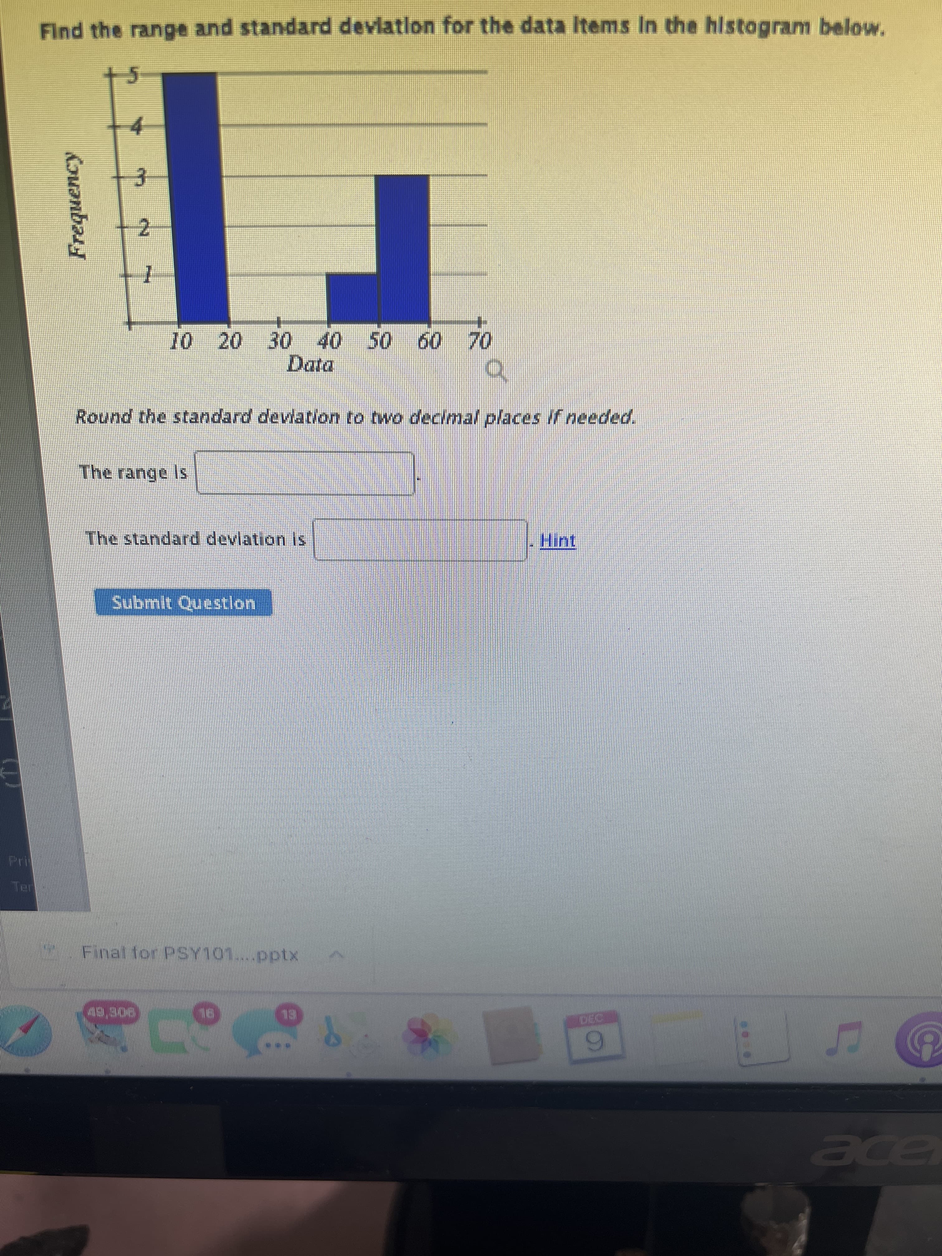 Guanbary
Find the range and standard deviation for the data Items In the histogram below.
+5
4.
3.
Data
Round the standard devlation to two decimal places if needed.
The standard devlation is
Submit Questlon
Finat for PSY101..pptx
BL
9.
