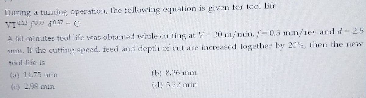 During a turning operation, the following equation is given for tool life
VT013 f0.77 d0.37 = C
2.5
A 60 minutes tool life was obtained while cutting at V= 30 m/min, f 0.3 mm/rev and d
mm. If the cutting speed, feed and depth of cut are increased together by 20%, then the new
tool life is
(a) 14.75 min
(b) 8.26 mm
(c) 2.98 min
(d) 5.22 min
