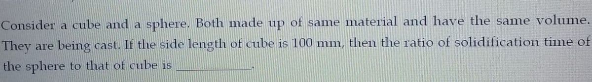 Consider a cube and a
sphere. Both made up of same material and have the same volume.
They are being cast. If the side length of cube is 100 mm, then the ratio of solidification time of
the sphere to that of cube is
