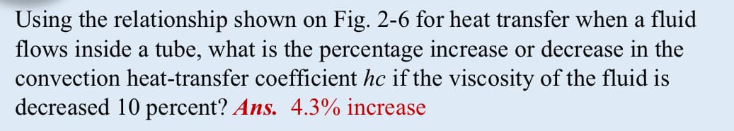 Using the relationship shown on Fig. 2-6 for heat transfer when a fluid
flows inside a tube, what is the percentage increase or decrease in the
convection heat-transfer coefficient hc if the viscosity of the fluid is
decreased 10 percent? Ans. 4.3% increase
