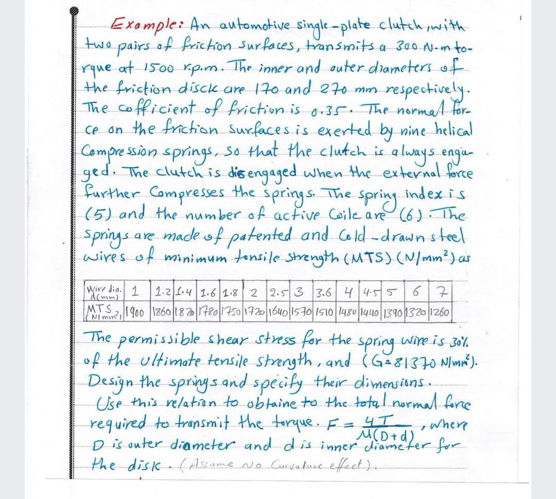 Example: An automotive single-plate clutch ,with
two
of friction Surfaces, transmits a 300 N-mto-
pairs
rque at 1500 rip.m. The inner and outer diameters of
the friction disck are 170 and 270 mm
The cofficient of friction is o.35. The normat for-
ce on the frichion Surfaces is exerted by nine helical
Compre ssion springs, so that the clutch is a lways engia-
ged. The clutch is dis engaged when the external force
Further Compresses the
(5) and the number of active Coile are (6). The
Springs are madeof patented and cold -drawn steel
wires of minimum tensile Strength (MTS) (N/mm²) as
respectively.
springs.
The spring
Lindex is
Wire dia. 1
d(mm)
1.21.4 1.6 1.8 2 2.5 3 3.6 44.55
67
IMIm?1900 |1360|182|1480175011구20116401157이 1510|1480|144011390132011260
MTS
permissible shear stress for the
of the ultimate tensile strength, and (G-81370 Nlmné).
Design the springs and specily their dimensiuns.
Use this relation to obtaine to the total normal force
required to transmit the torque. F
Dis outer diameter and dis inner diameter for
the disk (Assame No Curvature.efect.).
The
spring
wire is 30%
where
M(D+d).
