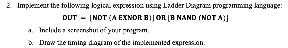 2. Implement the following logical expression using Ladder Diagram programming language:
OUT = [NOT (A EXNOR B)] OR [B NAND (NOT A)]
a. Include a screenshot of your program.
b. Draw the timing diagram of the implemented expression.
