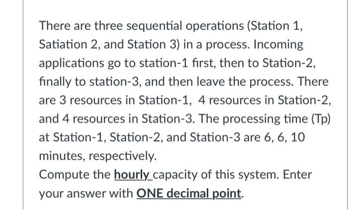 There are three sequential operations (Station 1,
Satiation 2, and Station 3) in a process. Incoming
applications go to station-1 first, then to Station-2,
finally to station-3, and then leave the process. There
are 3 resources in Station-1, 4 resources in Station-2,
and 4 resources in Station-3. The processing time (Tp)
at Station-1, Station-2, and Station-3 are 6, 6, 1O
minutes, respectively.
Compute the hourly capacity of this system. Enter
your answer with ONE decimal point.
