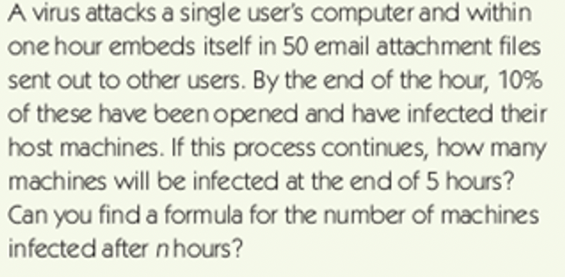 A virus attacks a single user's computer and within
one hour embeds itself in 50 email attachment files
sent out to other users. By the end of the hour, 10%
of these have been opened and have infected their
host machines. If this process continues, how many
machines will be infected at the end of 5 hours?
Can you find a formula for the number of machines
infected after nhours?
