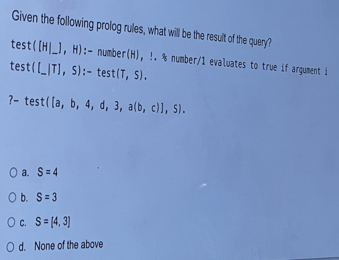Given the following prolog rules, what will be the result of the query?
test( [H_1, H):- number(H), !. % number/1 evaluates to true if argument i
test([_IT), S):- test (T, S).
?- test([a, b, 4, d, 3, a(b, c)l, S).
O a. S=4
O b. S=3
O c. S= (4, 3]
O d. None of the above
