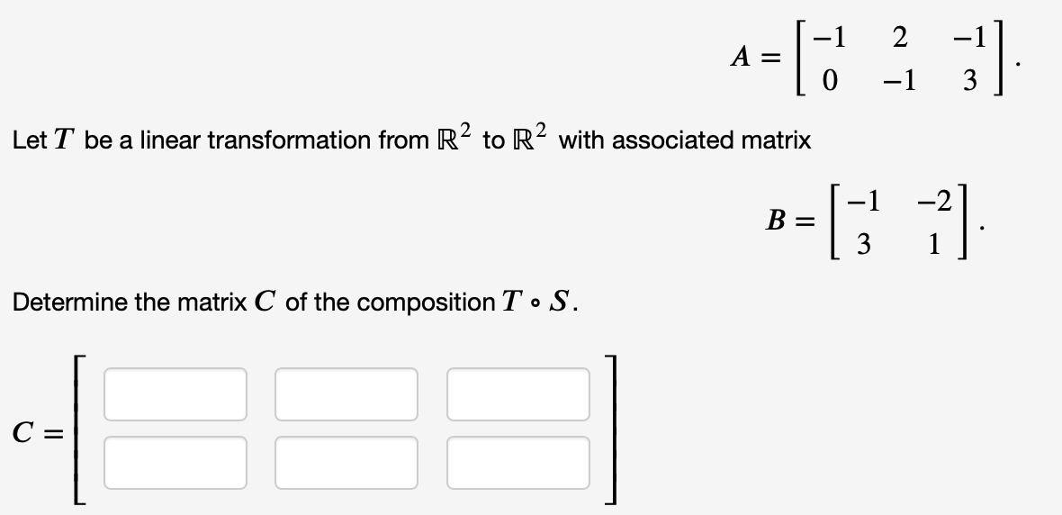 2
A =
-1
Let T be a linear transformation from R2 to R? with associated matrix
-1
-2
B =
3
1
Determine the matrix C of the composition T o S.
C =
