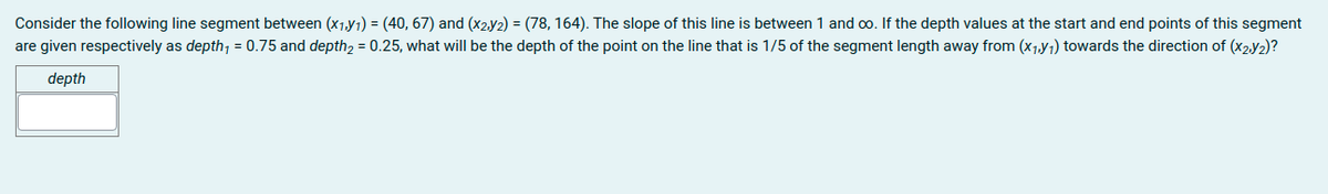 Consider the following line segment between (x1,y1) = (40, 67) and (x2.y2) = (78, 164). The slope of this line is between 1 and oo. If the depth values at the start and end points of this segment
are given respectively as depth, = 0.75 and depth2 = 0.25, what will be the depth of the point on the line that is 1/5 of the segment length away from (x1,Y1) towards the direction of (X2.y2)?
depth
