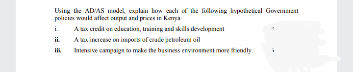 Using the AD/AS model, explain how each of the following hypothetical Government
policies would affect output and prices in Kenya:
i.
A tax credit on education, training and skills development
ii.
A tax increase on imports of crude petroleum oil
iii.
Intensive campaign to make the business environment more friendly.
