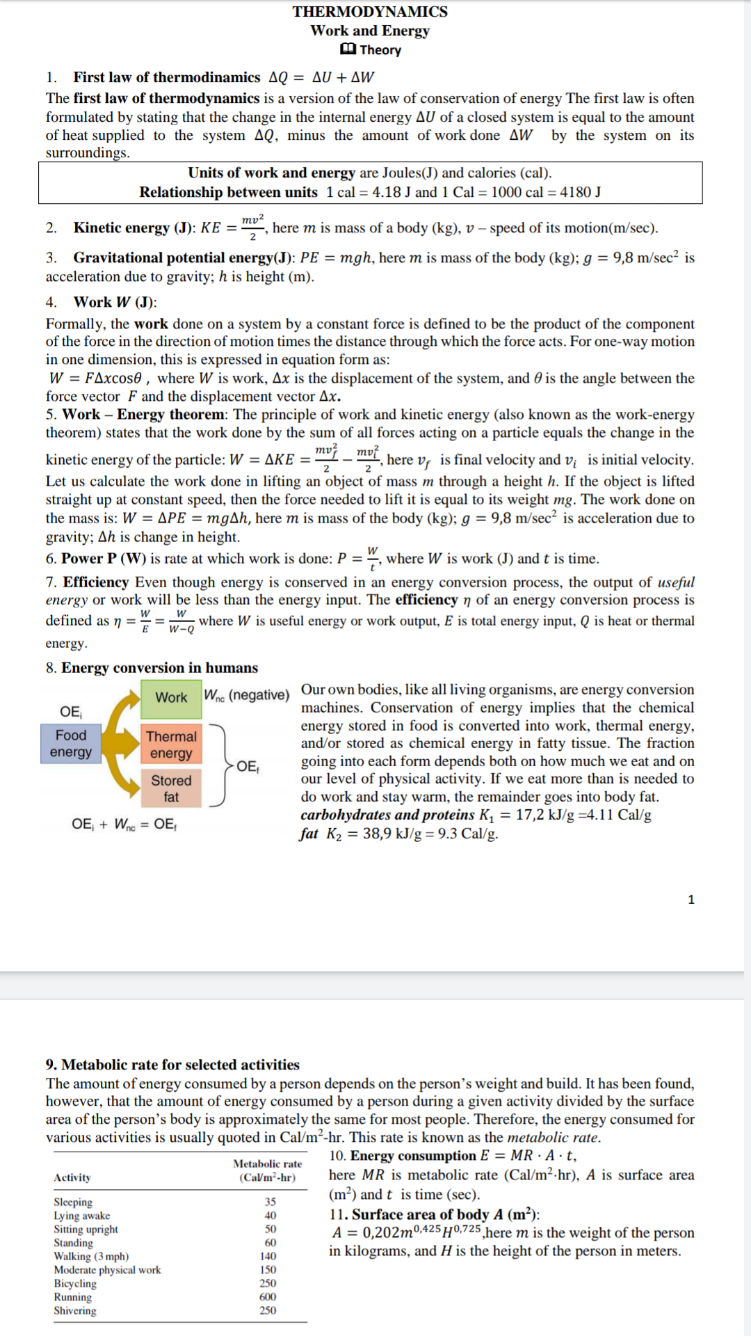 THERMODYNAMICS
Work and Energy
M Theory
1. First law of thermodinamics AQ = AU + AW
The first law of thermodynamics is a version of the law of conservation of energy The first law is often
formulated by stating that the change in the internal energy AU of a closed system is equal to the amount
of heat supplied to the system AQ, minus the amount of work done AW by the system on its
surroundings.
Units of work and energy are Joules(J) and calories (cal).
Relationship between units 1 cal = 4.18 J and 1 Cal = 1000 cal = 4180 J
ту?
here m is mass of a body (kg), v – speed of its motion(m/sec).
Kinetic energy (J): KE =
2
2.
3. Gravitational potential energy(J): PE = mgh, here m is mass of the body (kg); g = 9,8 m/sec? is
acceleration due to gravity; h is height (m).
4. Work W (J):
Formally, the work done on a system by a constant force is defined to be the product of the component
of the force in the direction of motion times the distance through which the force acts. For one-way motion
in one dimension, this is expressed in equation form as:
W = FAxcos0 , where W is work, Ax is the displacement of the system, and 0 is the angle between the
force vector F and the displacement vector Ax.
5. Work – Energy theorem: The principle of work and kinetic energy (also known as the work-energy
theorem) states that the work done by the sum of all forces acting on a particle equals the change in the
mv?
kinetic energy of the particle: W = AKE = "- , here v, is final velocity and v¡ is initial velocity.
Let us calculate the work done in lifting an object of mass m through a height h. If the object is lifted
straight up at constant speed, then the force needed to lift it is equal to its weight mg. The work done on
the mass is: W = APE = mgAh, here m is mass of the body (kg); g = 9,8 m/sec² is acceleration due to
gravity; Ah is change in height.
6. Power P (W) is rate at which work is done: P = ", where W is work (J) and t is time.
7. Efficiency Even though energy is conserved in an energy conversion process, the output of useful
energy or work will be less than the energy input. The efficiency 7 of an energy conversion process
defined as ŋ =
is
where W is useful energy or work output, E is total energy input, Q is heat or thermal
w-Q
energy.
8. Energy conversion in humans
Our own bodies, like all living organisms, are energy conversion
machines. Conservation of energy implies that the chemical
energy stored in food is converted into work, thermal energy,
and/or stored as chemical energy in fatty tissue. The fraction
going into each form depends both on how much we eat and on
our level of physical activity. If we eat more than is needed to
do work and stay warm, the remainder goes into body fat.
carbohydrates and proteins K, = 17,2 kJ/g =4.11 Cal/g
fat K2 = 38,9 kJ/g = 9.3 Cal/g.
Wne (negative)
Work
OE,
Food
Thermal
energy
energy
OE,
Stored
fat
OE + Wne = OE,
9. Metabolic rate for selected activities
The amount of energy consumed by a person depends on the person's weight and build. It has been found,
however, that the amount of energy consumed by a person during a given activity divided by the surface
area of the person's body is approximately the same for most people. Therefore, the energy consumed for
various activities is usually quoted in Cal/m²-hr. This rate is known as the metabolic rate.
10. Energy consumption E = MR · A · t,
here MR is metabolic rate (Cal/m²·hr), A is surface area
(m²) and t is time (sec).
11. Surface area of body A (m²):
A = 0,202m0425 H0,725 ,here m is the weight of the person
in kilograms, and H is the height of the person in meters.
Metabolic rate
(Ca/m²-hr)
Activity
Sleeping
Lying awake
Sitting upright
Standing
Walking (3 mph)
Moderate physical work
Bicycling
Running
Shivering
35
40
50
60
140
150
250
600
250
