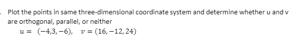 Plot the points in same three-dimensional coordinate system and determine whether u and v
are orthogonal, parallel, or neither
u = (-4,3, –6), v =
= (16, –12,24)
