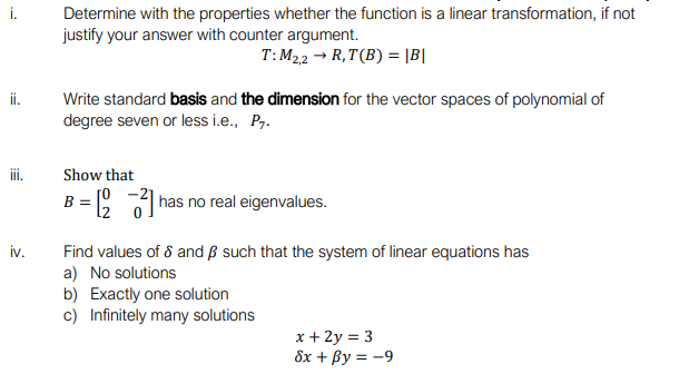 Determine with the properties whether the function is a linear transformation, if not
justify your answer with counter argument.
T: M22 → R,T(B) = |B|
ii.
Write standard basis and the dimension for the vector spaces of polynomial of
degree seven or less i.e., P7.
ii.
Show that
B = has no real eigenvalues.
iv.
Find values of 8 and B such that the system of linear equations has
a) No solutions
b) Exactly one solution
c) Infinitely many solutions
x + 2y = 3
8x + By = -9
