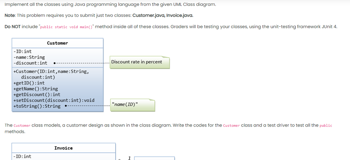 Implement all the classes using Java programming language from the given UML Class diagram.
Note: This problem requires you to submit just two classes: Customer.java, Invoice.java.
Do NOT include "public static void main()" method inside all of these classes. Graders will be testing your classes, using the unit-testing framework JUnit 4.
Customer
- ID:int
-name:String
-discount:int
Discount rate in percent
+Customer(ID:int,name:String,
discount:int)
+getID():int
+getName ():String
+getDiscount():int
+setDiscount(discount:int):void
+toString():String
"name (ID)"
The Customer class models, a customer design as shown in the class diagram. Write the codes for the Customer class and a test driver to test all the public
methods.
Invoice
- ID:int
