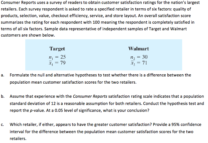 Consumer Reports uses a survey of readers to obtain customer satisfaction ratings for the nation's largest
retailers. Each survey respondent is asked to rate a specified retailer in terms of six factors: quality of
products, selection, value, checkout efficiency, service, and store layout. An overall satisfaction score
summarizes the rating for each respondent with 100 meaning the respondent is completely satisfied in
terms of all six factors. Sample data representative of independent samples of Target and Walmart
customers are shown below.
Target
Walmart
", = 25
Xj = 79
n2 = 30
X, = 71
a.
Formulate the null and alternative hypotheses to test whether there is a difference between the
population mean customer satisfaction scores for the two retailers.
b. Assume that experience with the Consumer Reports satisfaction rating scale indicates that a population
standard deviation of 12 is a reasonable assumption for both retailers. Conduct the hypothesis test and
report the p-value. At a 0.05 level of significance, what is your conclusion?
c.
Which retailer, if either, appears to have the greater customer satisfaction? Provide a 95% confidence
interval for the difference between the population mean customer satisfaction scores for the two
retailers.
