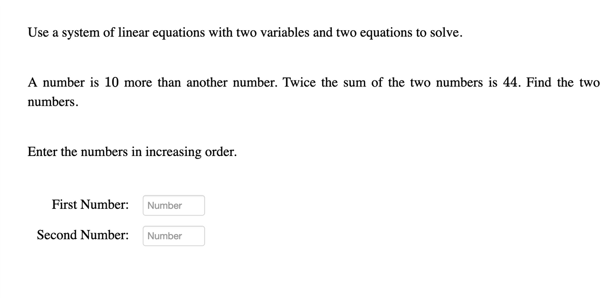 Use a system of linear equations with two variables and two equations to solve.
A number is 10 more than another number. Twice the sum of the two numbers is 44. Find the two
numbers.
Enter the numbers in increasing order.
First Number:
Number
Second Number:
Number
