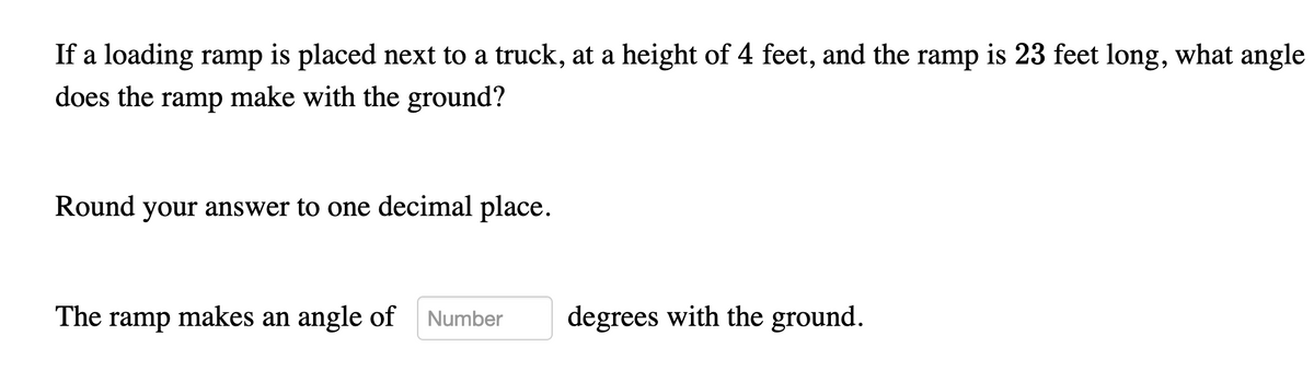 If a loading ramp is placed next to a truck, at a height of 4 feet, and the ramp is 23 feet long, what angle
does the ramp make with the ground?
Round your answer to one decimal place.
The ramp makes an angle of
Number
degrees with the ground.
