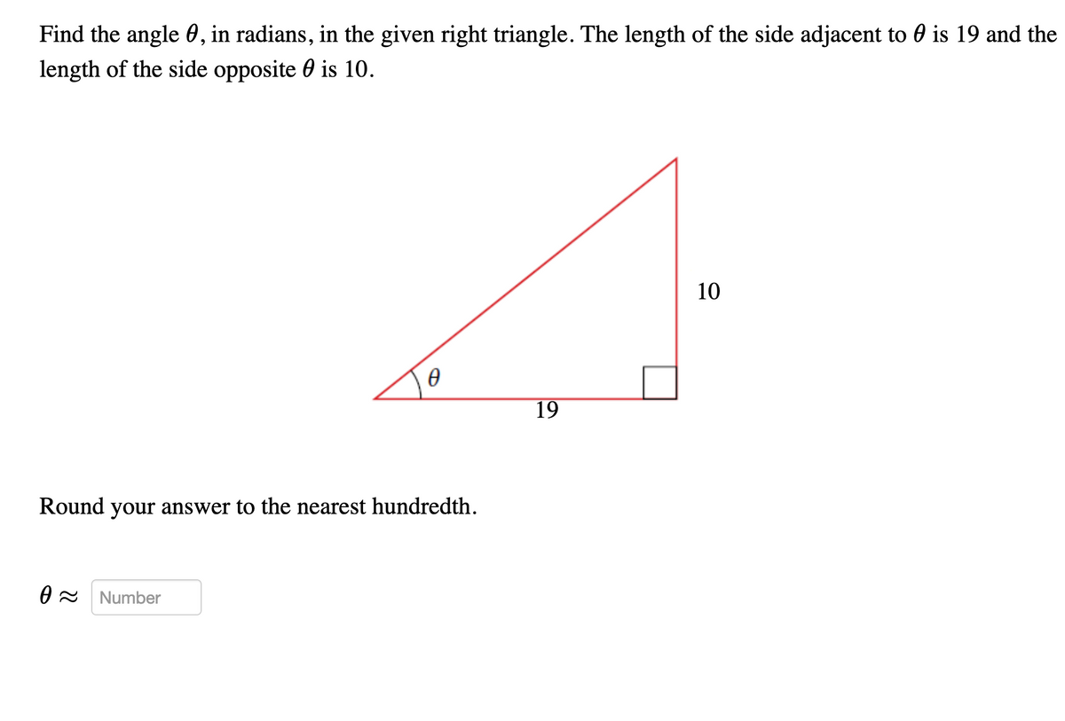 Find the angle 0, in radians, in the given right triangle. The length of the side adjacent to 0 is 19 and the
length of the side opposite 0 is 10.
10
19
Round your answer to the nearest hundredth.
O - Number
