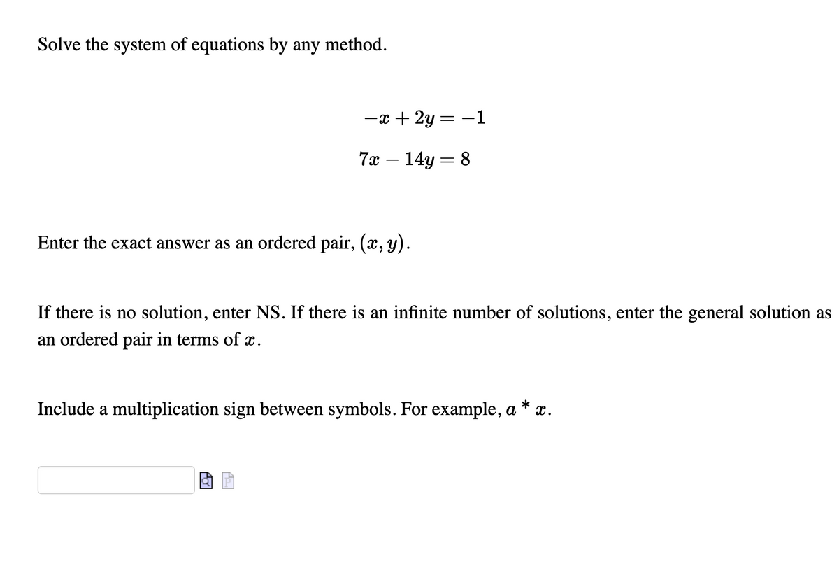 Solve the system of equations by any method.
-x + 2y = -1
7а — 14у — 8
Enter the exact answer as an ordered pair, (x, y).
If there is no solution, enter NS. If there is an infinite number of solutions, enter the general solution as
an ordered pair in terms of x.
Include a multiplication sign between symbols. For example, a * x.
