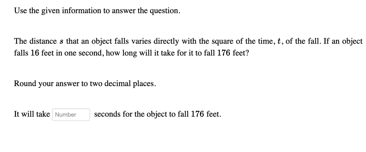 Use the given information to answer the question.
The distance s that an object falls varies directly with the square of the time, t, of the fall. If an object
falls 16 feet in one second, how long will it take for it to fall 176 feet?
Round your answer to two decimal places.
It will take Number
seconds for the object to fall 176 feet.
