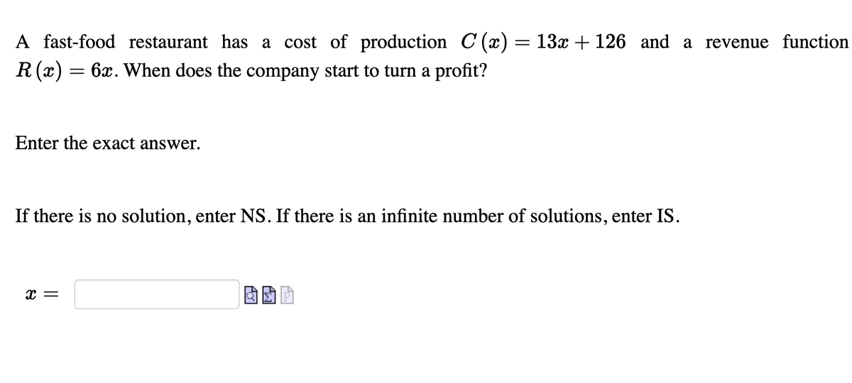 A fast-food restaurant has a cost of production C (x) = 13x + 126 and a revenue function
R(x) = 6x. When does the company start to turn a profit?
Enter the exact answer.
If there is no solution, enter NS. If there is an infinite number of solutions, enter IS.
x =
