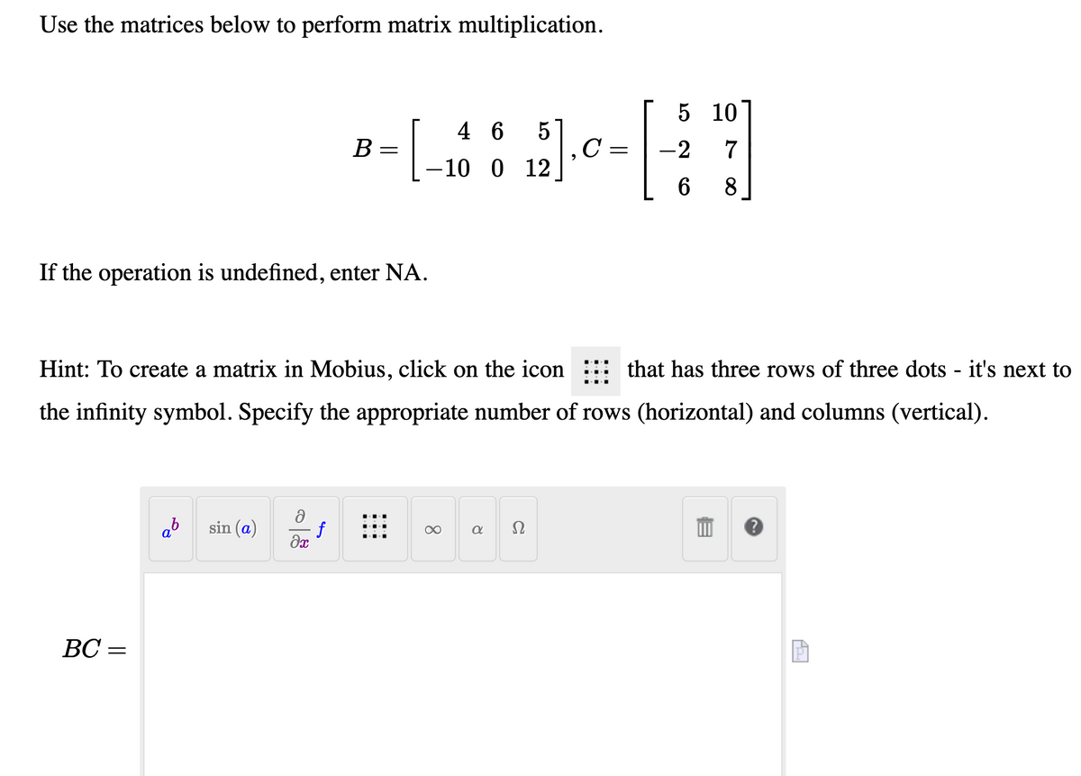 Use the matrices below to perform matrix multiplication.
5 10
4 6
В
-2
7
-10 0 12
8
If the operation is undefined, enter NA.
Hint: To create a matrix in Mobius, click on the icon
that has three rows of three dots - it's next to
the infinity symbol. Specify the appropriate number of rows (horizontal) and columns (vertical).
ab
sin (a)
f
Ω
BC =
ВС —
8.
