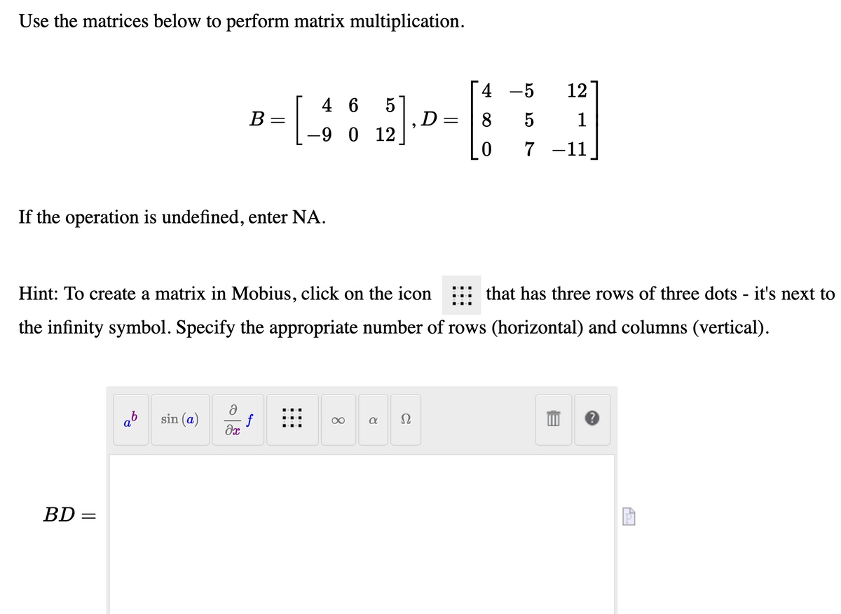Use the matrices below to perform matrix multiplication.
[4 -5
12
[
4 6
B =
D
-9 0 12
8
1
7 -11
If the operation is undefined, enter NA.
Hint: To create a matrix in Mobius, click on the icon
that has three rows of three dots - it's next to
the infinity symbol. Specify the appropriate number of rows (horizontal) and columns (vertical).
sin (a)
f
Ω
BD =
||
