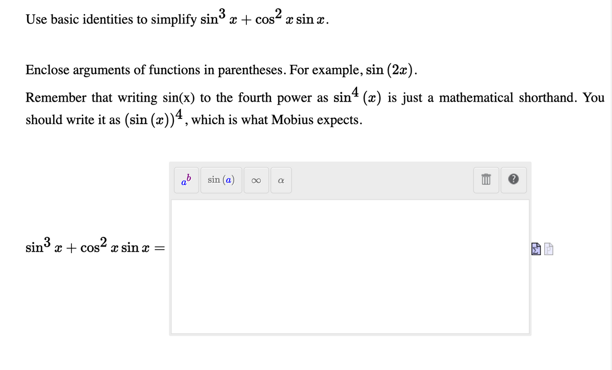 Use basic identities to simplify sin x + cos- x sin x.
3
Enclose arguments of functions in parentheses. For example, sin (2a).
Remember that writing sin(x) to the fourth power as sin (x) is just a mathematical shorthand. You
should write it as (sin (x))4, which is what Mobius expects.
ab
sin (a)
sin3
x + cos2 x sin x =
