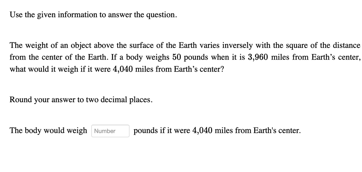 Use the given information to answer the question.
The weight of an object above the surface of the Earth varies inversely with the square of the distance
from the center of the Earth. If a body weighs 50 pounds when it is 3,960 miles from Earth's center,
what would it weigh if it were 4,040 miles from Earth's center?
Round your answer to two decimal places.
The body would weigh Number
pounds if it were 4,040 miles from Earth's center.
