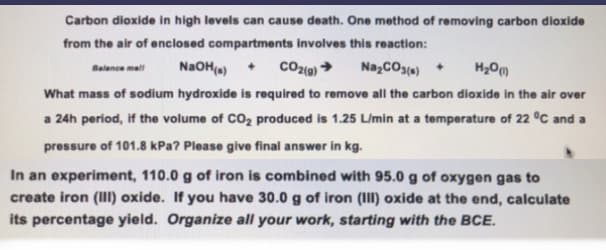 Carbon dioxide in high levels can cause death. One method of removing carbon dioxide
from the air of enclosed compartments involves this reaction:
Balance mell
NaOH(s) + CO2(g) → Na₂CO3(s) +
H₂O(1)
What mass of sodium hydroxide is required to remove all the carbon dioxide in the air over
a 24h period, if the volume of CO₂ produced is 1.25 L/min at a temperature of 22 °C and a
pressure of 101.8 kPa? Please give final answer in kg.
In an experiment, 110.0 g of iron is combined with 95.0 g of oxygen gas to
create iron (III) oxide. If you have 30.0 g of iron (III) oxide at the end, calculate
its percentage yield. Organize all your work, starting with the BCE.