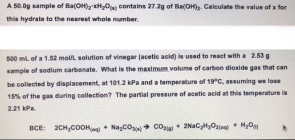 A 50.0g sample of Ba(OH)2 xH₂O(s) contains 27.2g of Ba(OH)2. Calculate the value of x for
this hydrate to the nearest whole number.
500 mL of a 1.52 mol/L solution of vinegar (acetic acid) is used to react with a 2.53 g
sample of sodium carbonate. What is the maximum volume of carbon dioxide gas that can
be collected by displacement, at 101.2 kPa and a temperature of 19°C, assuming we lose
15% of the gas during collection? The partial pressure of acetic acid at this temperature is
2.21 kPa.
BCE: 2CH₂COOH(aq) + Na₂CO3(s)→ CO2(g) + 2NaC₂H₂O2(aq) + H₂0 (1)