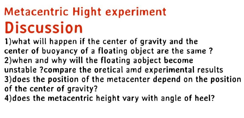 Metacentric Hight experiment
Discussion
1) what will happen if the center of gravity and the
center of buoyancy of a floating object are the same?
2) when and why will the floating aobject become
unstable ?compare the oretical amd experimental results
3) does the position of the metacenter depend on the position
of the center of gravity?
4) does the metacentric height vary with angle of heel?