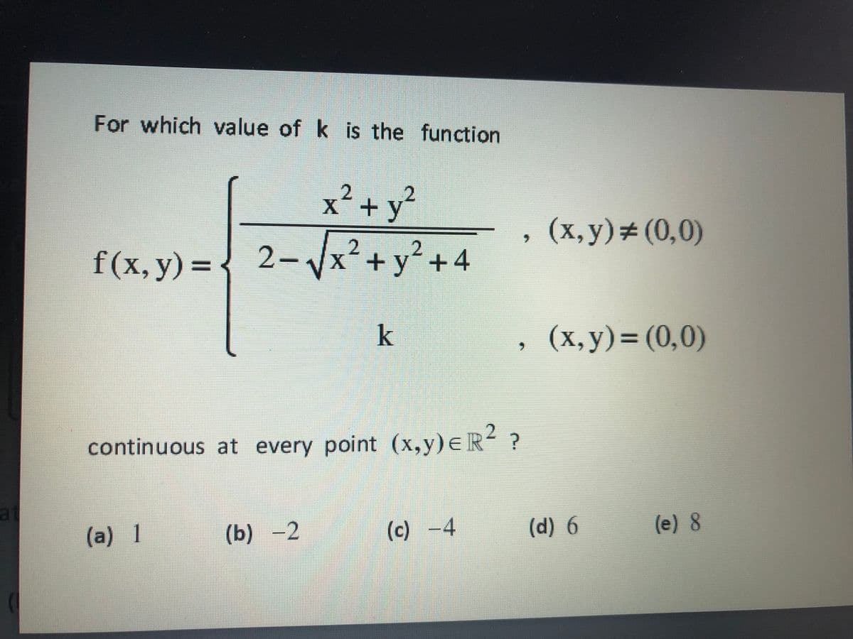 For which value of k is the function
2.
X´+y
(x, y)#(0,0)
2.
f(x, y) = { 2-Vx²+y² +4
y´+4
k
(x, y)=(0,0)
continuous at every point (x,y)eR ?
at
(a) 1
(b) -2
(c) -4
(d) 6
(e) 8
