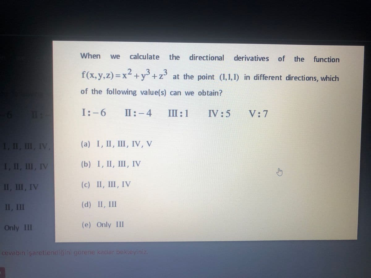 When
calculate
the directional
we
derivatives of
the
function
f(x,y,z)=x²+y° +z° at the point (1,1,1) in different directions, which
2
.3
of the following value(s) can we obtain?
I1:-
I:-6
II:-4
Ш:1
IV :5
V: 7
1, II, II, IV,
(а) I, I, Ш, IV, V
I, II, II, IV
(b) I, I, Ш, IV
1, Ш, IV
(с) 1, Ш, IV
II, II
(d) II, II
Only IlI
(e) Only III
cevabin işaretlendiğini görene kadar bekleyiniz.
