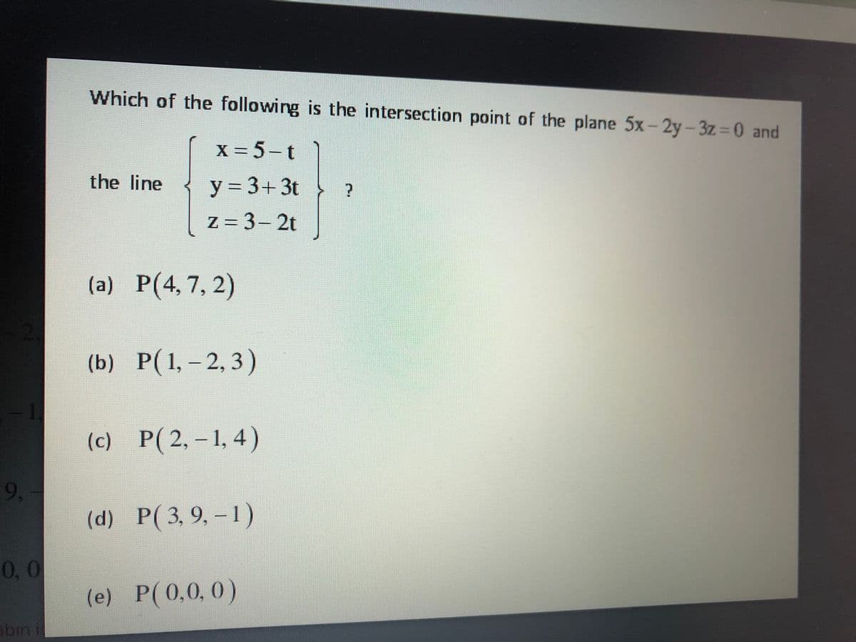 Which of the following is the intersection point of the plane 5x-2y- 3z=0 and
X =5-t
the line
y = 3+ 3t
z = 3- 2t
(a) P(4, 7, 2)
(b) P(1, – 2, 3)
1.
(c)
P(2,-1, 4)
9,
(d) P(3, 9, – 1)
0,0
(e) P(0,0, 0)
bin i
